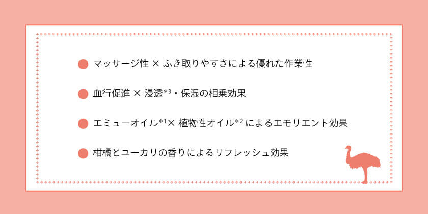 emure エイドオイルの特長：１．マッサージ性×ふき取りやすさによる優れた作業性。２．血行促進×浸透※3・保湿の相乗効果。３．エミューオイル※1 × 植物性オイル※2 によるエモリエント効果。４．柑橘とユーカリの香りによるリフレッシュ効果